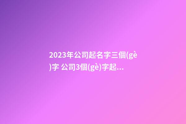2023年公司起名字三個(gè)字 公司3個(gè)字起名大全